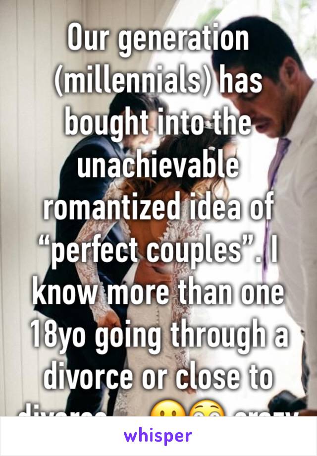 Our generation (millennials) has bought into the unachievable romantized idea of “perfect couples”. I know more than one 18yo going through a divorce or close to divorce ... 🙁😳 crazy 