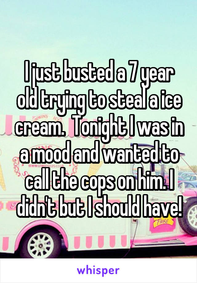 I just busted a 7 year old trying to steal a ice cream.  Tonight I was in a mood and wanted to call the cops on him. I didn't but I should have!