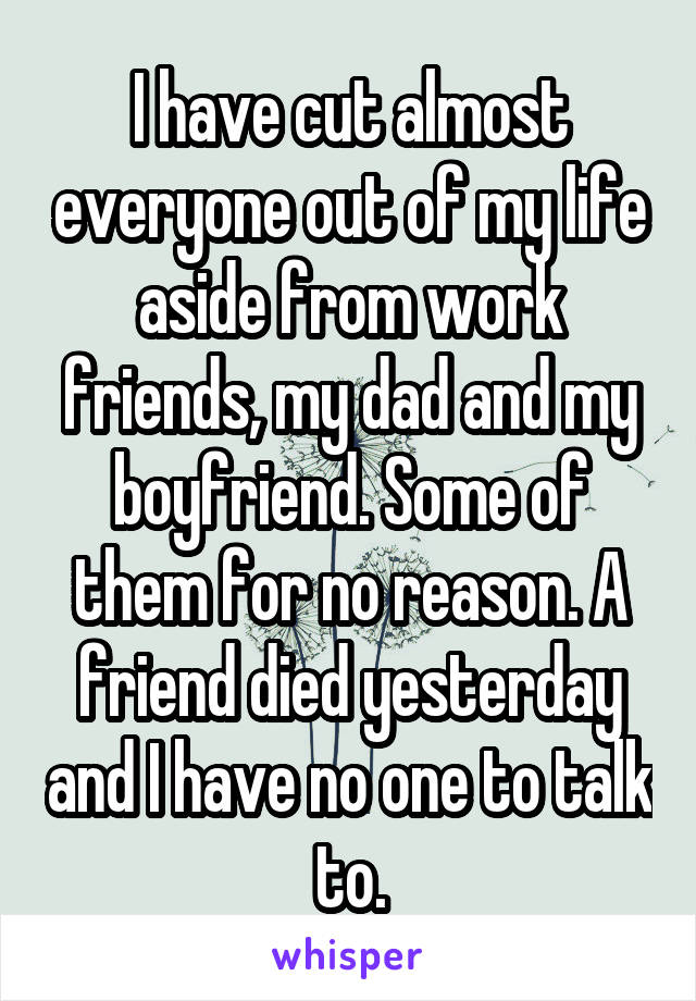 I have cut almost everyone out of my life aside from work friends, my dad and my boyfriend. Some of them for no reason. A friend died yesterday and I have no one to talk to.
