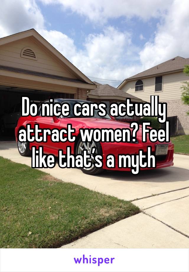 Do nice cars actually attract women? Feel like that’s a myth 