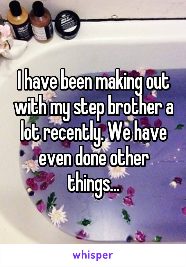 I have been making out with my step brother a lot recently. We have even done other things...