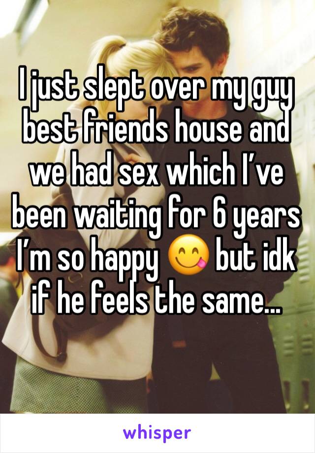 I just slept over my guy best friends house and we had sex which I’ve been waiting for 6 years I’m so happy 😋 but idk if he feels the same...