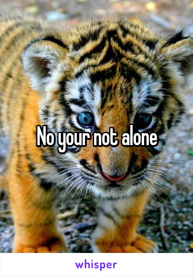 No your not alone