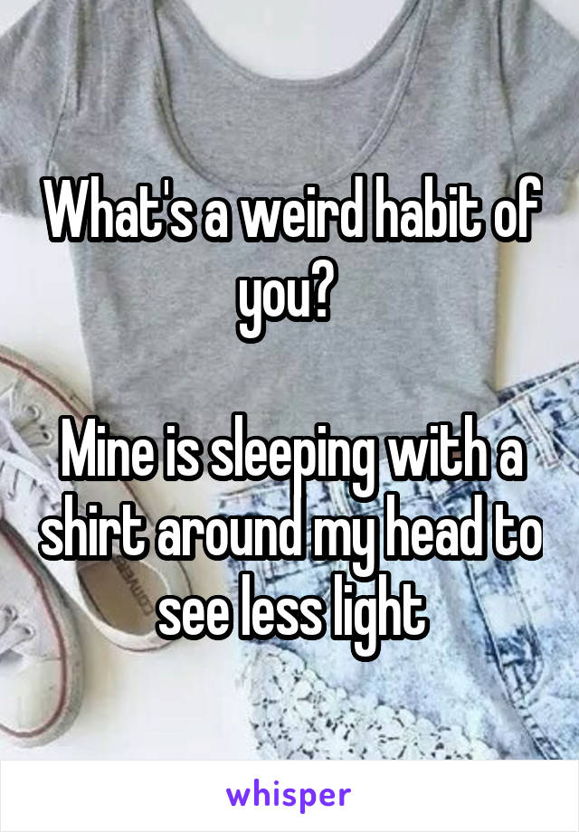 What's a weird habit of you? 

Mine is sleeping with a shirt around my head to see less light
