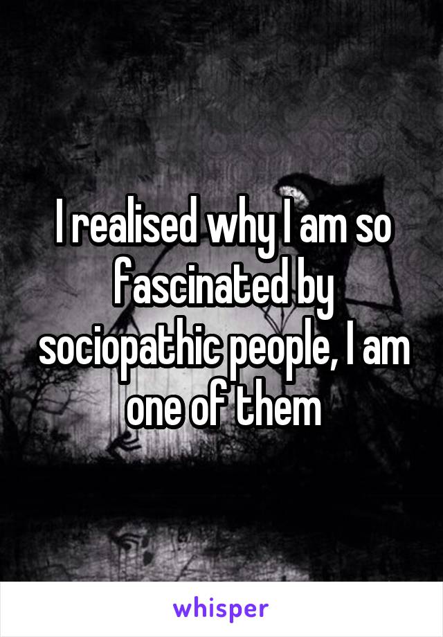 I realised why I am so fascinated by sociopathic people, I am one of them