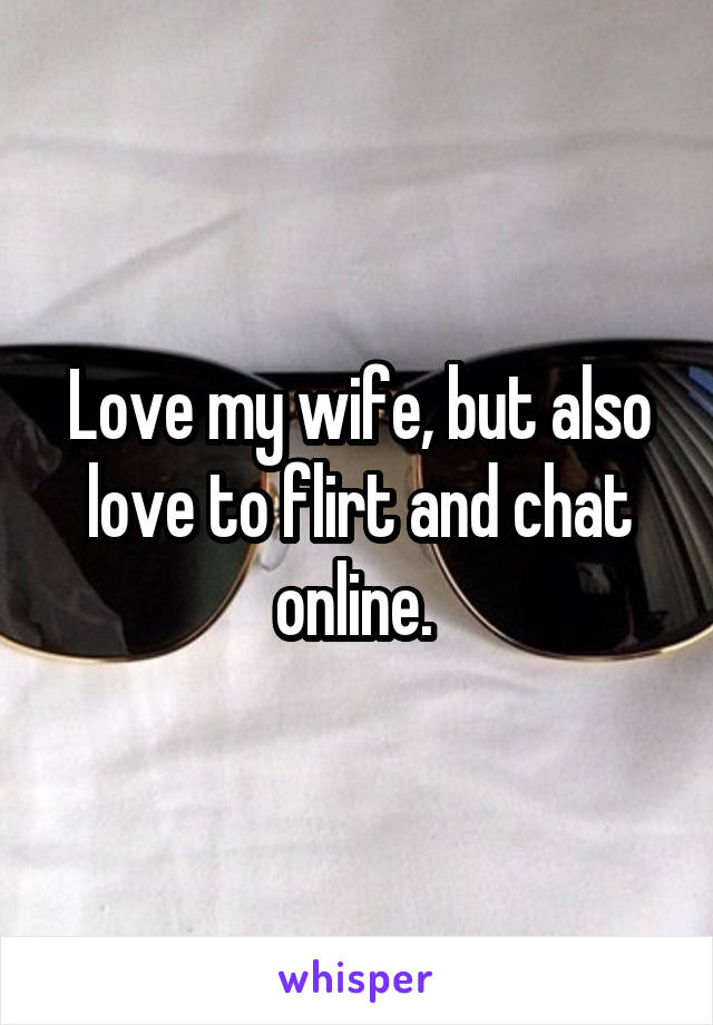 Love my wife, but also love to flirt and chat online. 