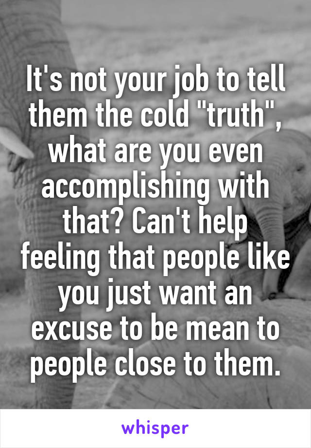 It's not your job to tell them the cold "truth", what are you even accomplishing with that? Can't help feeling that people like you just want an excuse to be mean to people close to them.