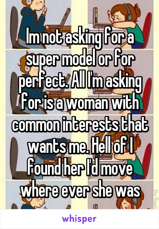 Im not asking for a super model or for perfect. All I'm asking for is a woman with common interests that wants me. Hell of I found her I'd move where ever she was