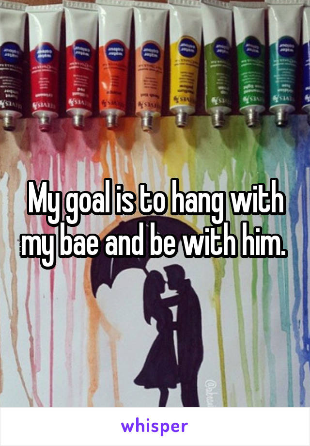 My goal is to hang with my bae and be with him. 