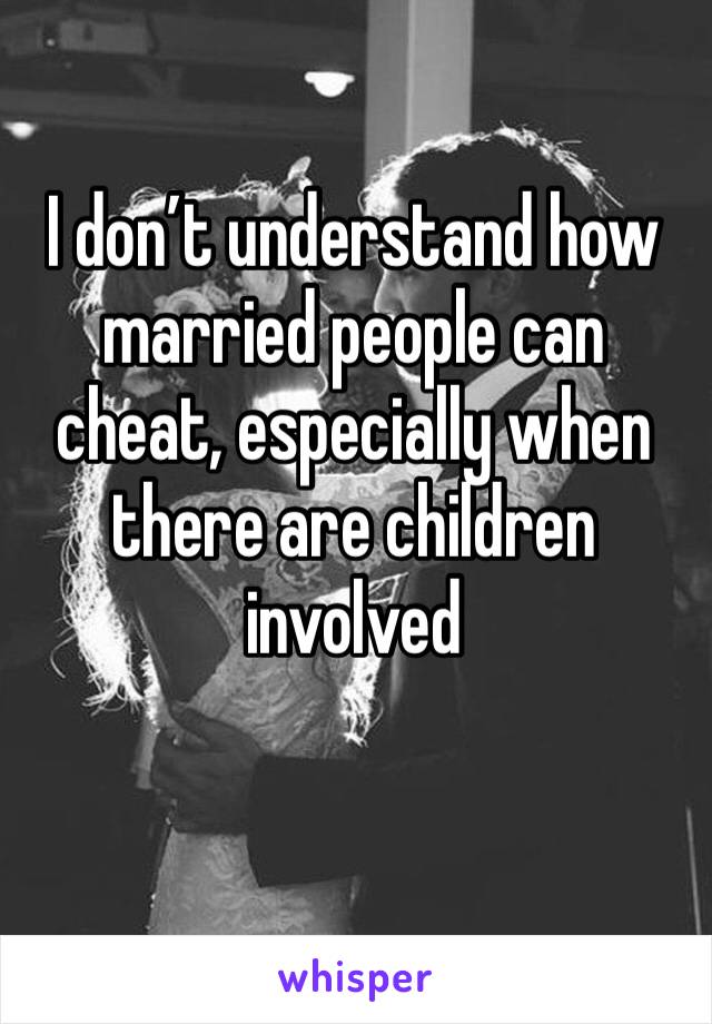 I don’t understand how married people can cheat, especially when there are children involved 