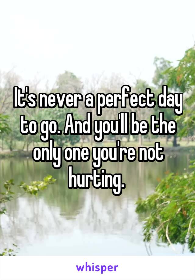 It's never a perfect day to go. And you'll be the only one you're not hurting. 