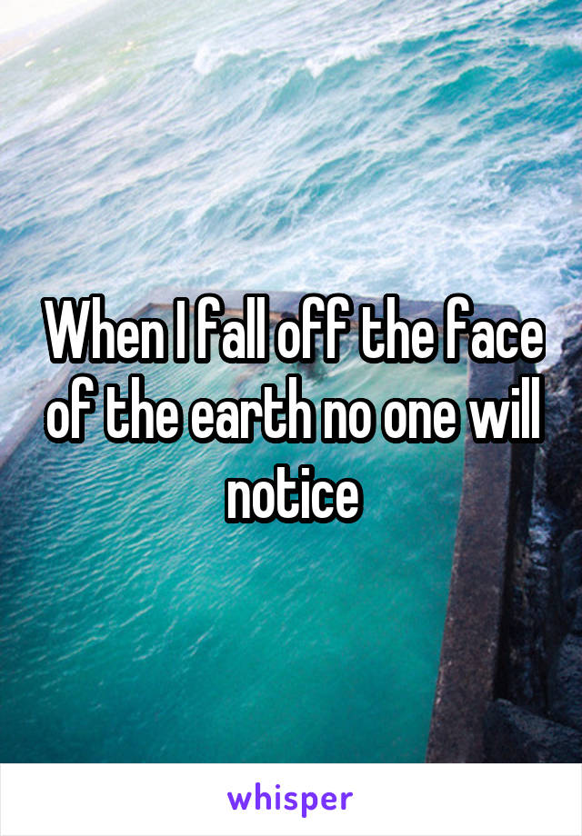 When I fall off the face of the earth no one will notice