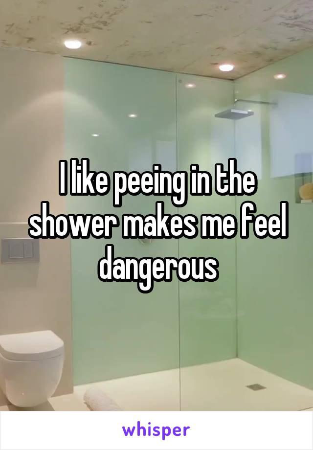 I like peeing in the shower makes me feel dangerous