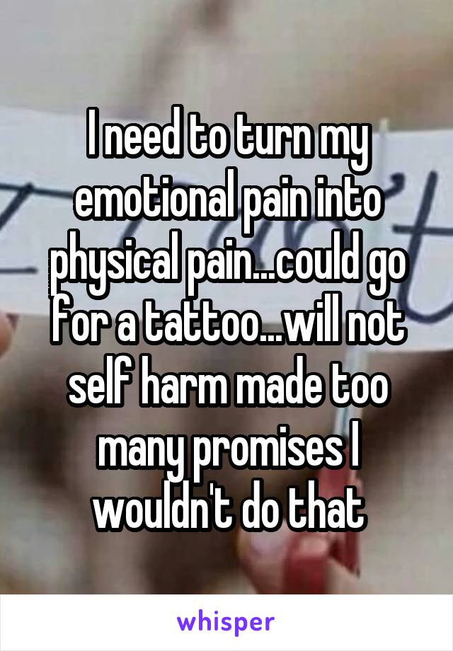 I need to turn my emotional pain into physical pain...could go for a tattoo...will not self harm made too many promises I wouldn't do that