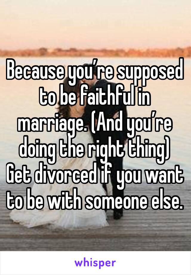 Because you’re supposed to be faithful in marriage. (And you’re doing the right thing) Get divorced if you want to be with someone else. 