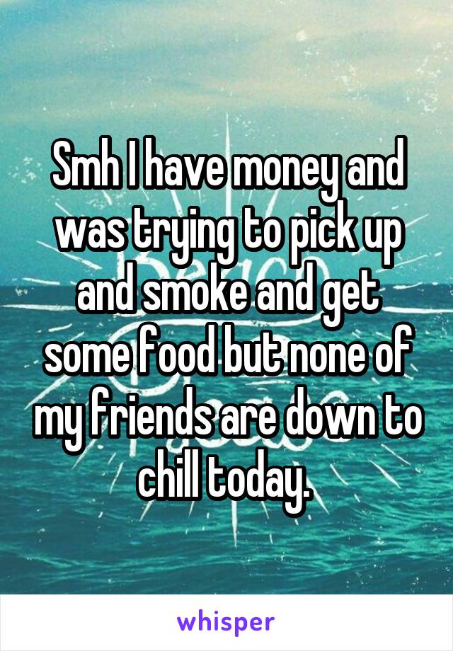 Smh I have money and was trying to pick up and smoke and get some food but none of my friends are down to chill today. 
