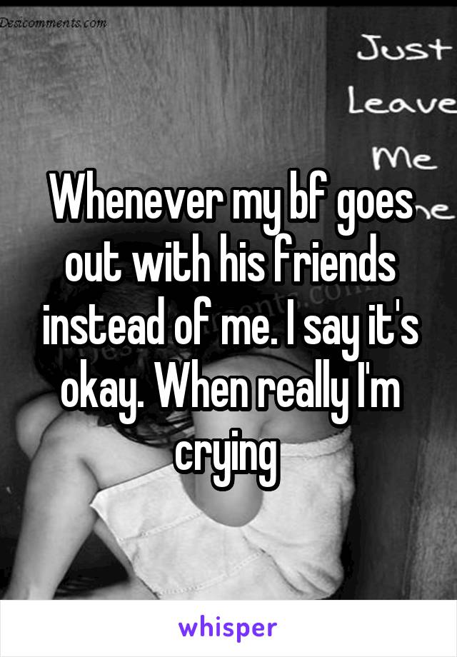 Whenever my bf goes out with his friends instead of me. I say it's okay. When really I'm crying 