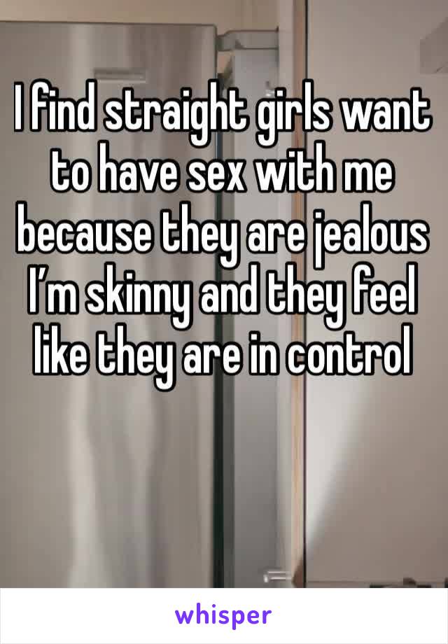 I find straight girls want to have sex with me because they are jealous I’m skinny and they feel like they are in control 