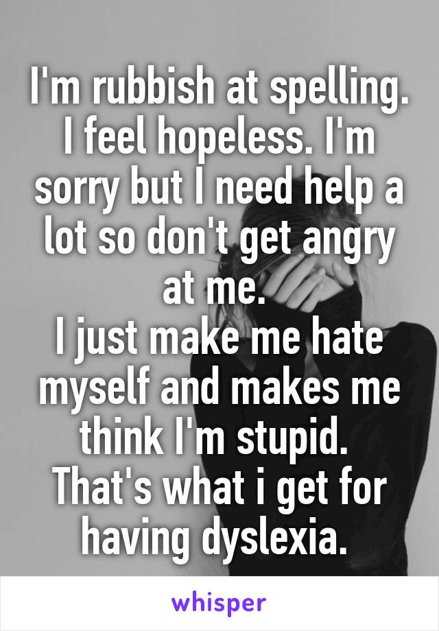 I'm rubbish at spelling. I feel hopeless. I'm sorry but I need help a lot so don't get angry at me. 
I just make me hate myself and makes me think I'm stupid. 
That's what i get for having dyslexia. 