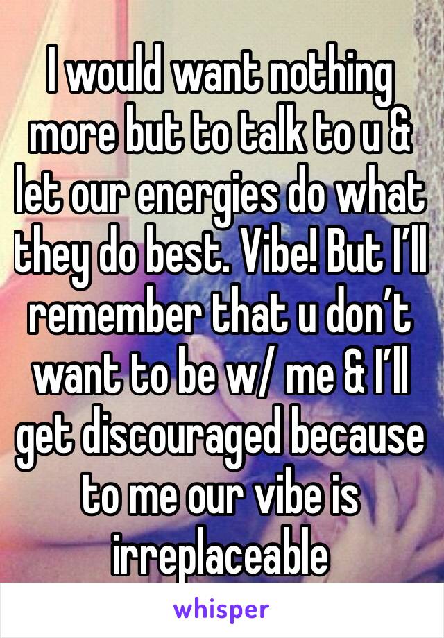 I would want nothing more but to talk to u & let our energies do what they do best. Vibe! But I’ll remember that u don’t want to be w/ me & I’ll get discouraged because to me our vibe is irreplaceable