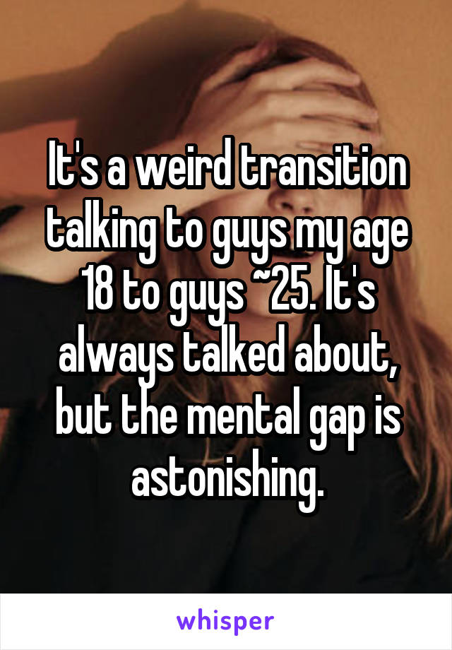 It's a weird transition talking to guys my age 18 to guys ~25. It's always talked about, but the mental gap is astonishing.