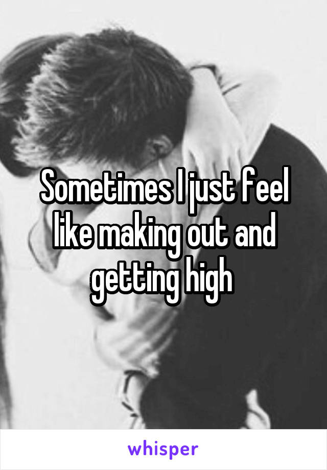 Sometimes I just feel like making out and getting high 