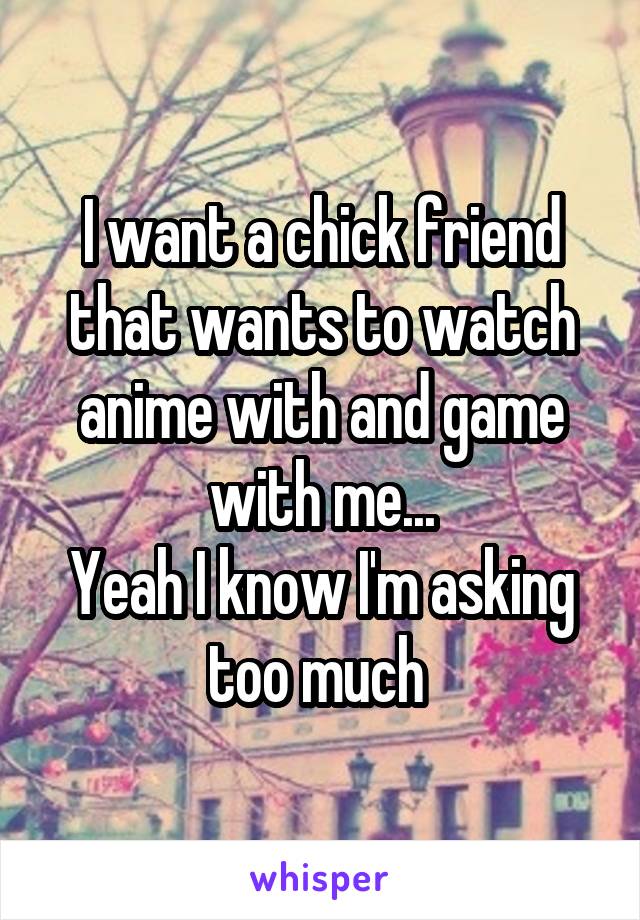I want a chick friend that wants to watch anime with and game with me...
Yeah I know I'm asking too much 