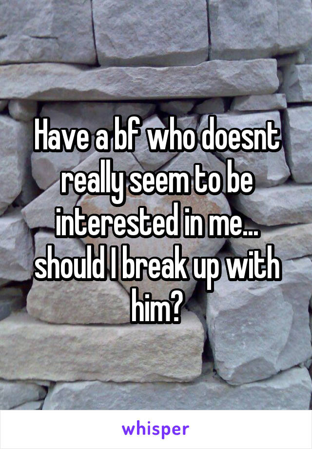 Have a bf who doesnt really seem to be interested in me... should I break up with him?
