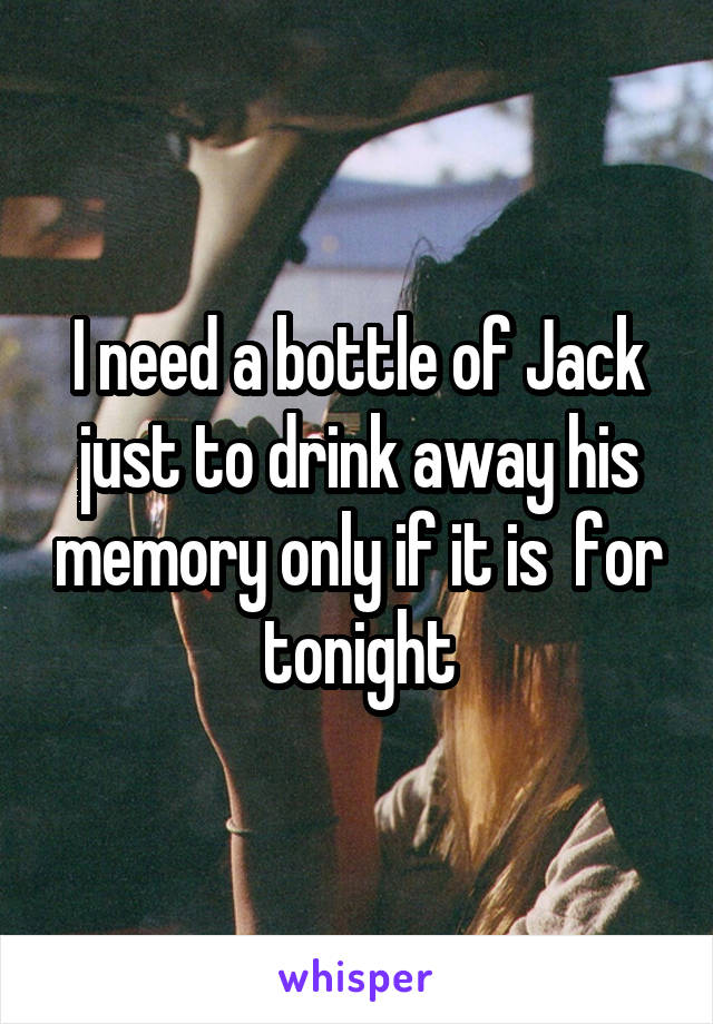 I need a bottle of Jack just to drink away his memory only if it is  for tonight