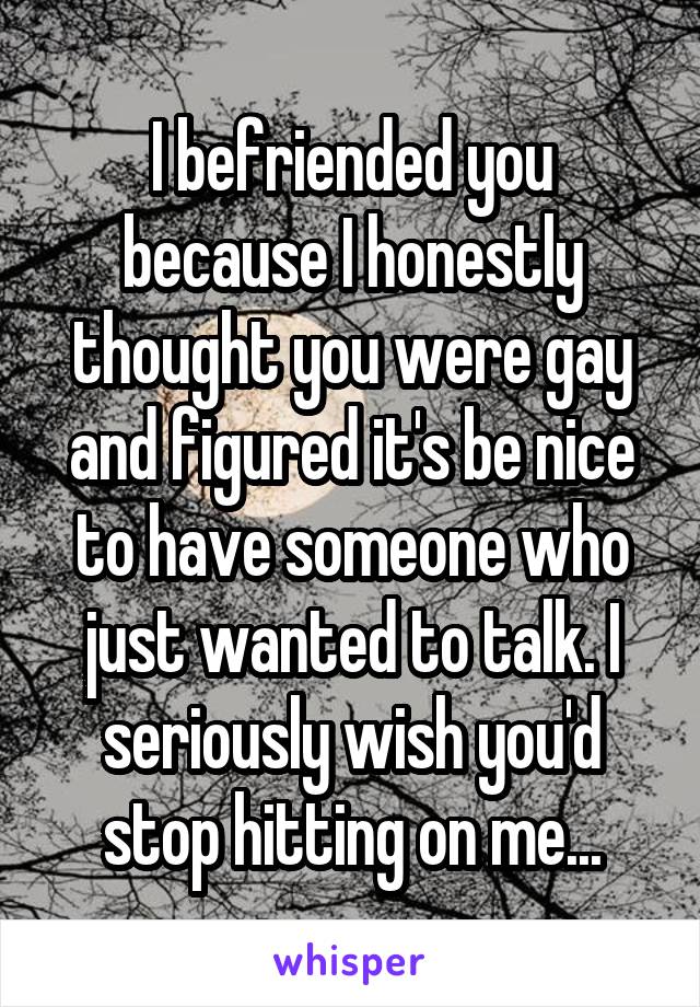 I befriended you because I honestly thought you were gay and figured it's be nice to have someone who just wanted to talk. I seriously wish you'd stop hitting on me...