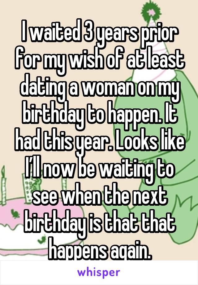 I waited 3 years prior for my wish of at least dating a woman on my birthday to happen. It had this year. Looks like I’ll now be waiting to see when the next birthday is that that happens again.