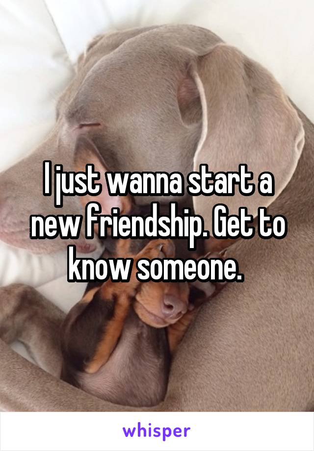 I just wanna start a new friendship. Get to know someone. 
