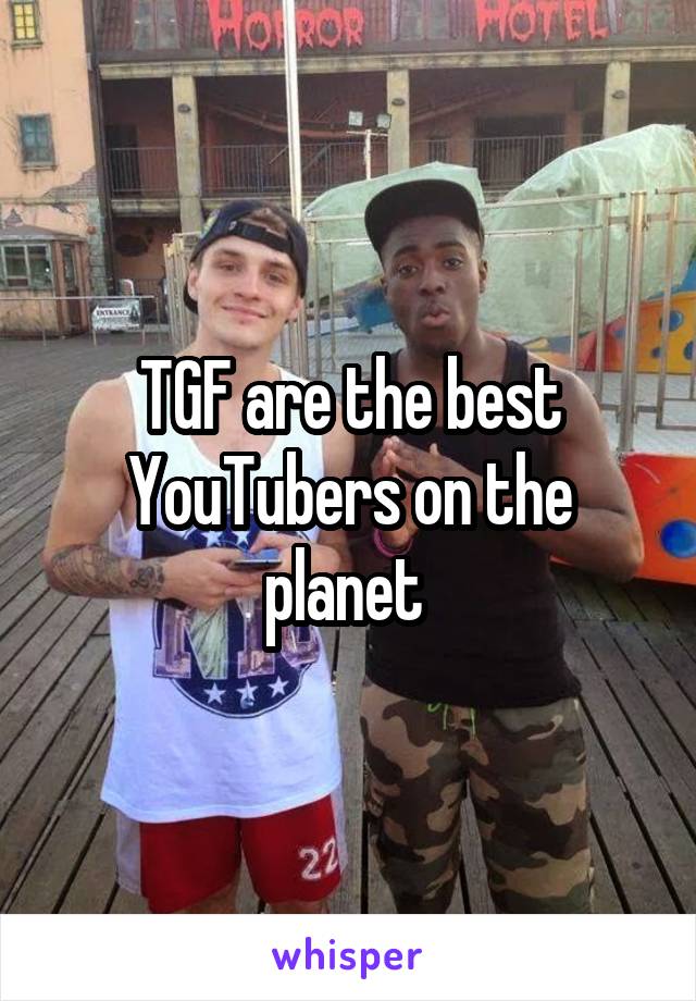 TGF are the best YouTubers on the planet 