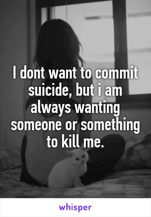 I dont want to commit suicide, but i am always wanting someone or something to kill me.
