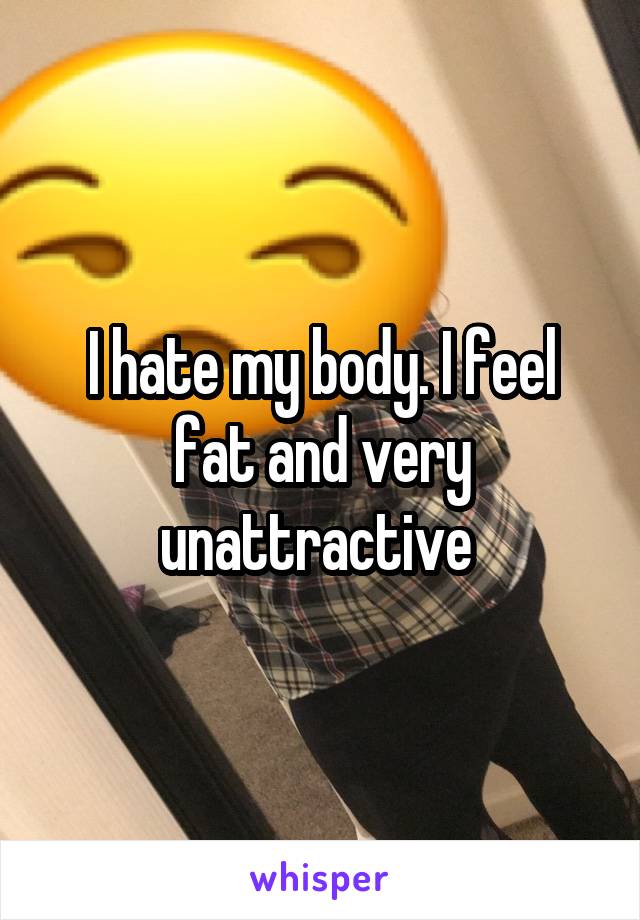 I hate my body. I feel fat and very unattractive 