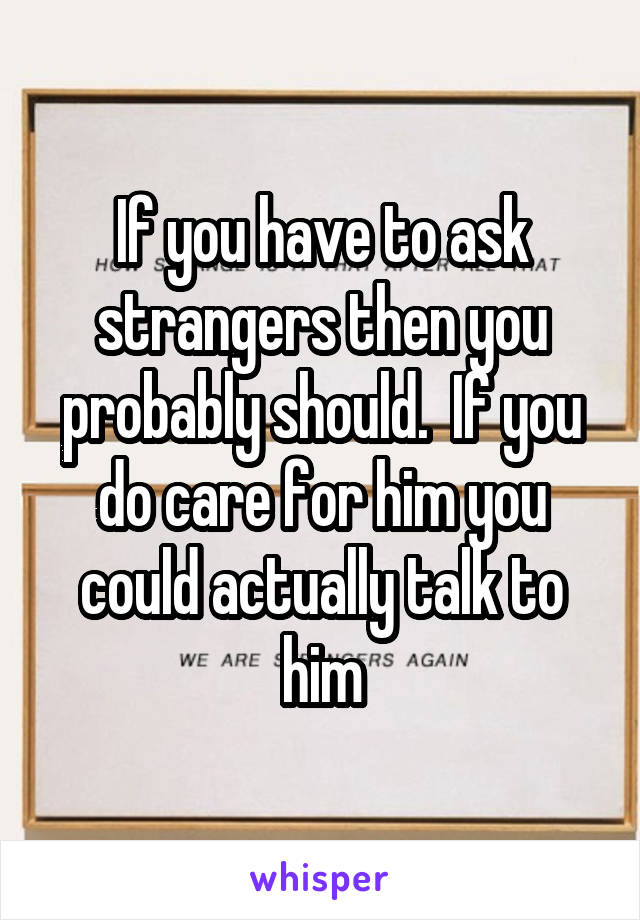 If you have to ask strangers then you probably should.  If you do care for him you could actually talk to him