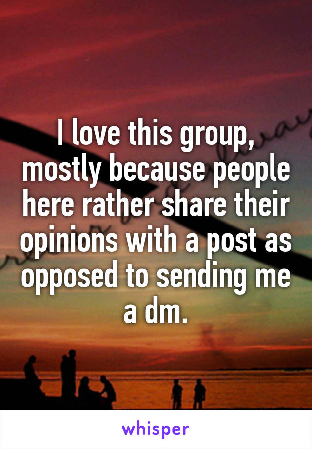 I love this group, mostly because people here rather share their opinions with a post as opposed to sending me a dm.