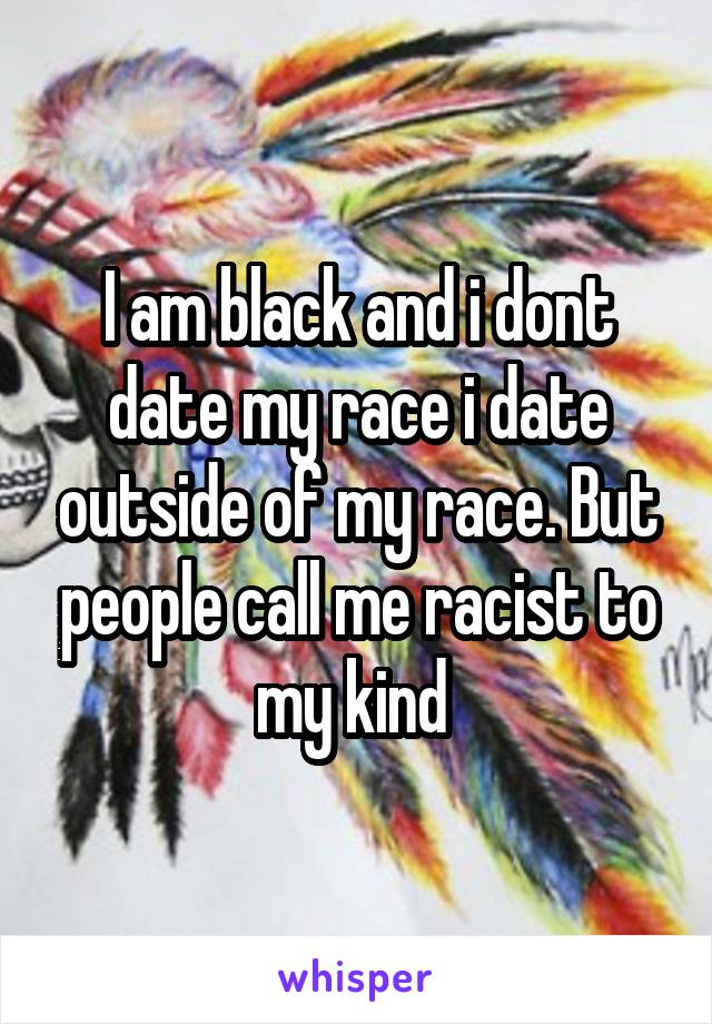 I am black and i dont date my race i date outside of my race. But people call me racist to my kind 