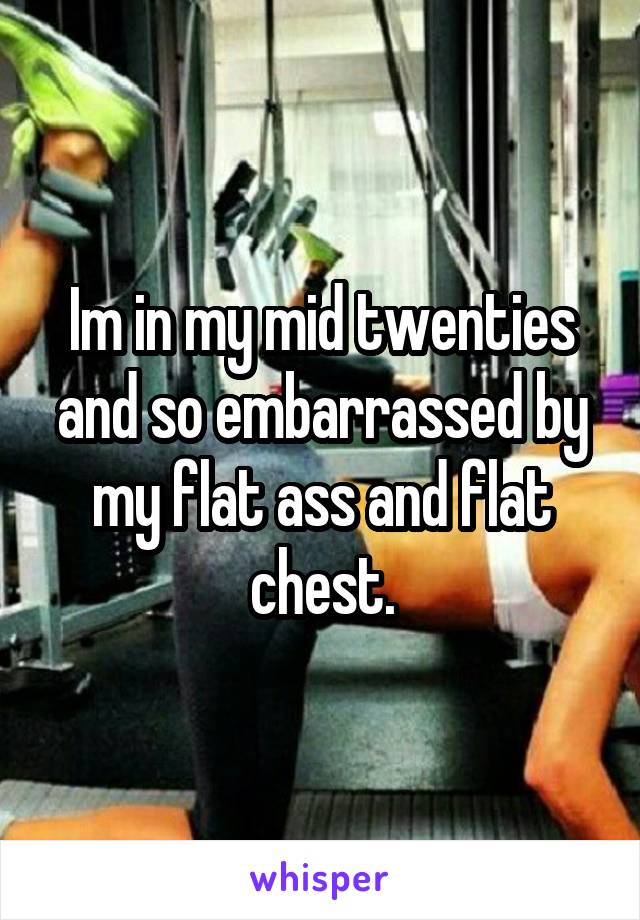 Im in my mid twenties and so embarrassed by my flat ass and flat chest.