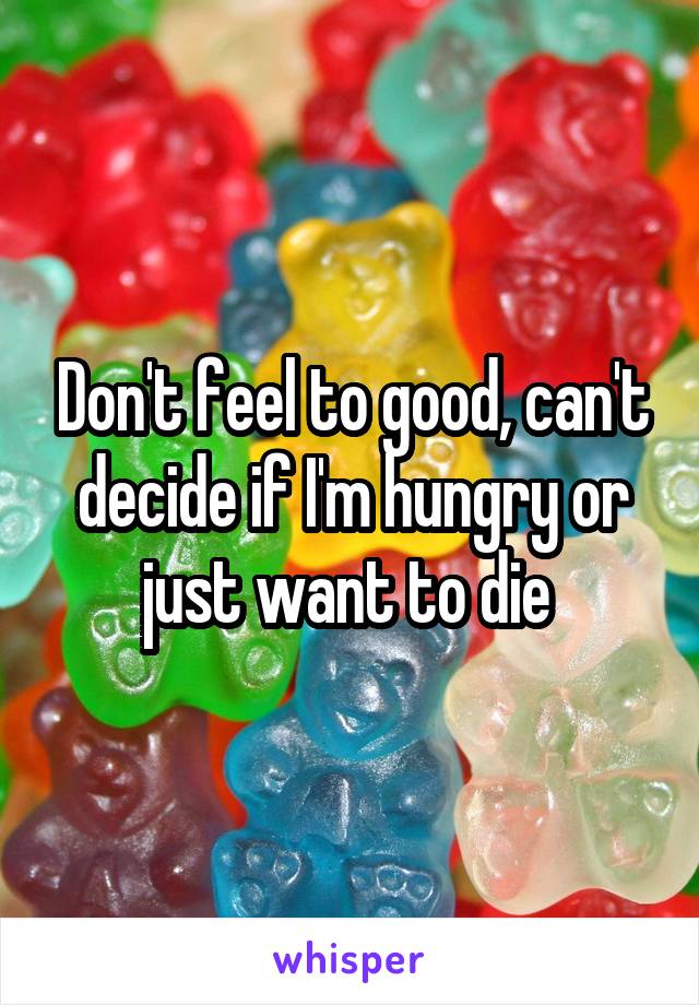 Don't feel to good, can't decide if I'm hungry or just want to die 