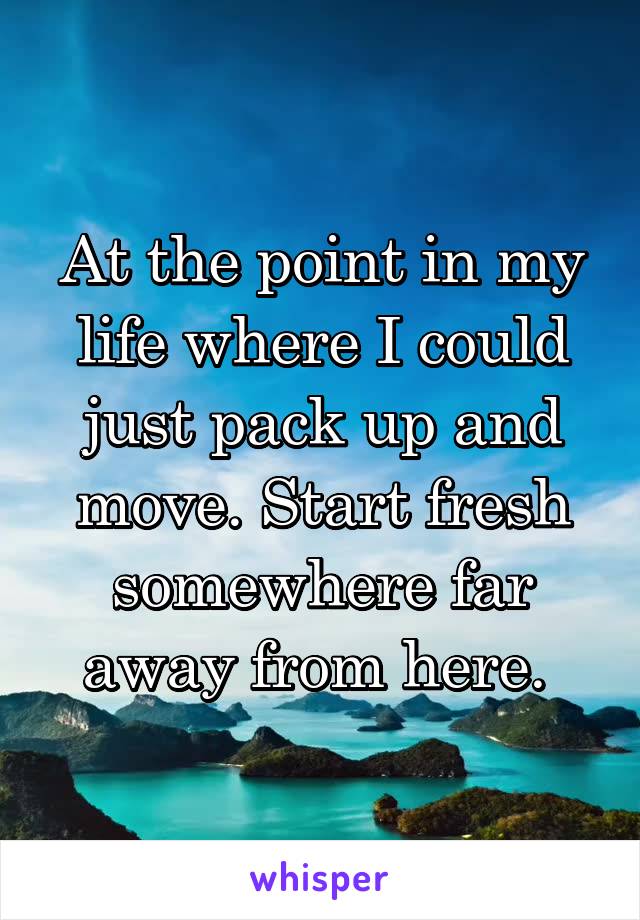 At the point in my life where I could just pack up and move. Start fresh somewhere far away from here. 
