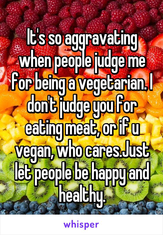 It's so aggravating when people judge me for being a vegetarian. I don't judge you for eating meat, or if u vegan, who cares.Just let people be happy and healthy.