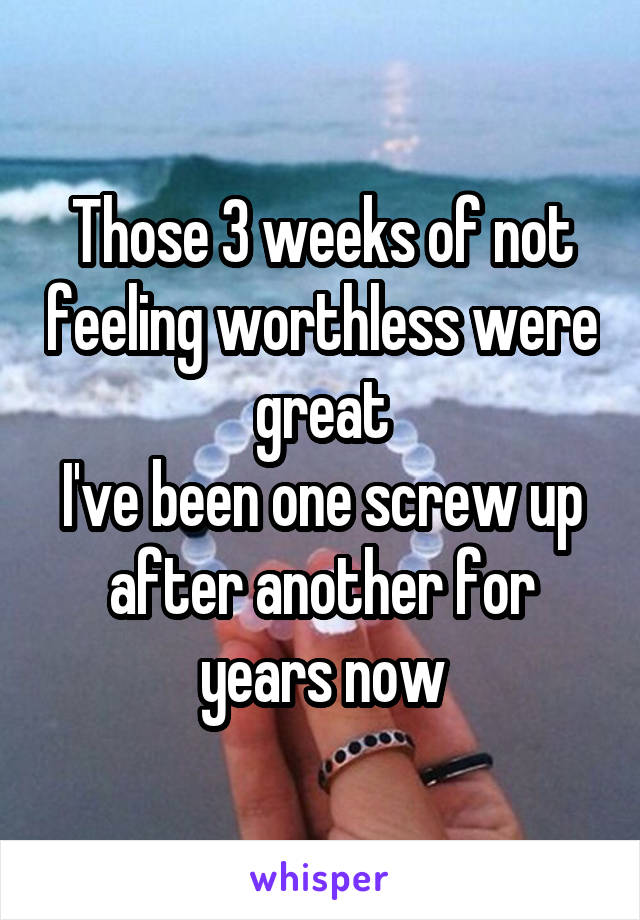 Those 3 weeks of not feeling worthless were great
I've been one screw up after another for years now