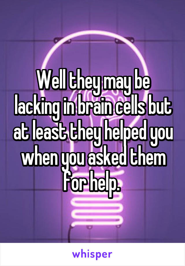 Well they may be lacking in brain cells but at least they helped you when you asked them for help. 