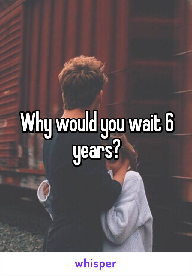 Why would you wait 6 years?