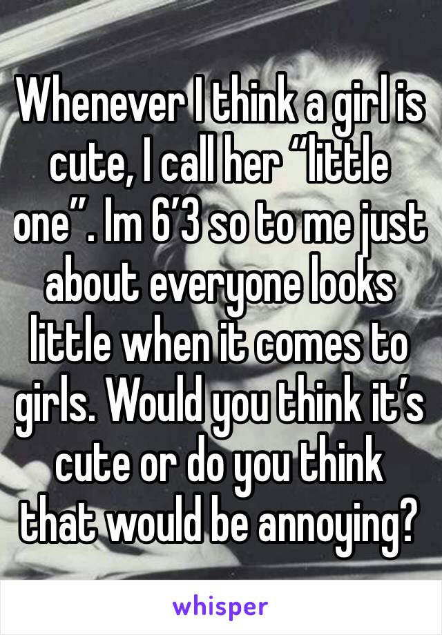 Whenever I think a girl is cute, I call her “little one”. Im 6’3 so to me just about everyone looks little when it comes to girls. Would you think it’s cute or do you think that would be annoying?