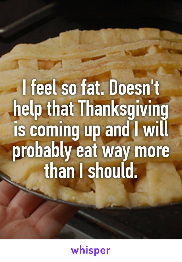 I feel so fat. Doesn't help that Thanksgiving is coming up and I will probably eat way more than I should.