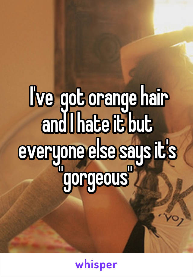  I've  got orange hair and I hate it but everyone else says it's "gorgeous" 