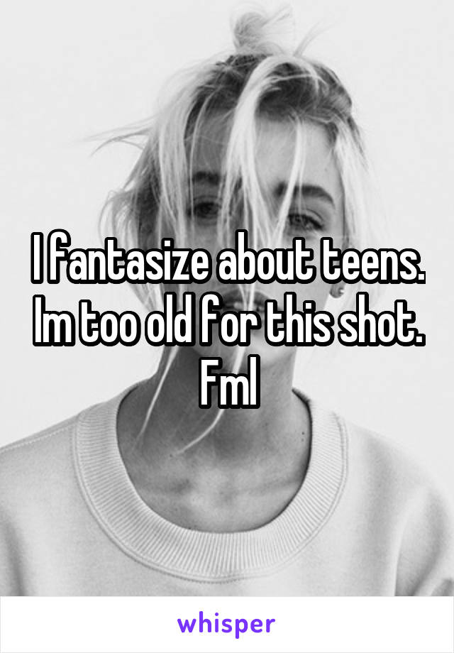 I fantasize about teens. Im too old for this shot. Fml