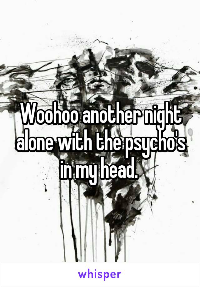 Woohoo another night alone with the psycho's in my head. 